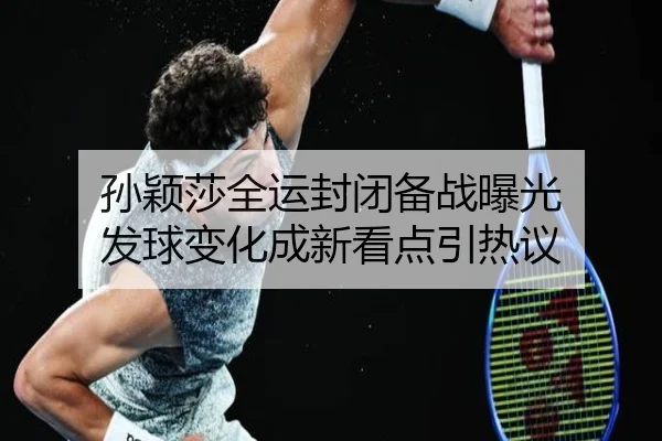 孙颖莎全运封闭备战曝光 发球变化成新看点引热议