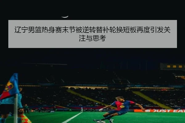 辽宁男篮热身赛末节被逆转替补轮换短板再度引发关注与思考