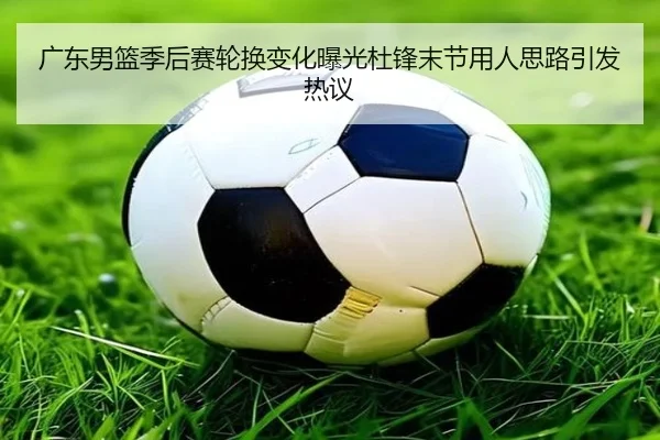 广东男篮季后赛轮换变化曝光杜锋末节用人思路引发热议