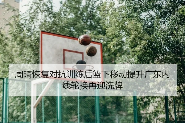 周琦恢复对抗训练后篮下移动提升广东内线轮换再迎洗牌
